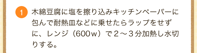 木綿豆腐に塩を擦り込みキッチンペーパーに包んで耐熱皿などに乗せたらラップをせず に、レンジ（600ｗ）で２～３分加熱し水切りする。