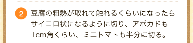 豆腐の粗熱が取れて触れるくらいになったらサイコロ状になるように切り、アボカドも1cm角くらい、ミニトマトも半分に切る。