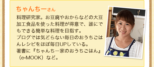 ちゃんちーさん　料理研究家。お豆腐やおからなどの大豆加工食品を使った料理が得意で、誰にでもできる簡単な料理を目指す。