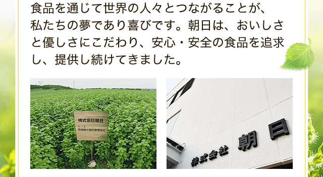 食品を通じて世界の人々とつながることが、 私たちの夢であり喜びです。朝日は、おいしさと優しさにこだわり、安心・安全の食品を追求し、提供し続けてきました。