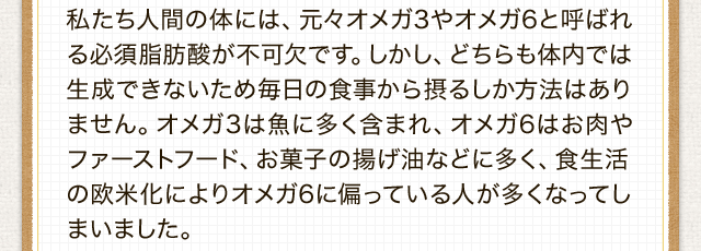 私たち人間の体には、元々オメガ3やオメガ6と呼ばれる必須脂肪酸が不可欠です。しかし、どちらも体内では生成できないため毎日の食事から摂るしか方法はありません。オメガ3は魚に多く含まれ、オメガ6はお肉やファーストフード、お菓子の揚げ油などに多く、食生活の欧米化によりオメガ6に偏っている人が多くなってしまいました。