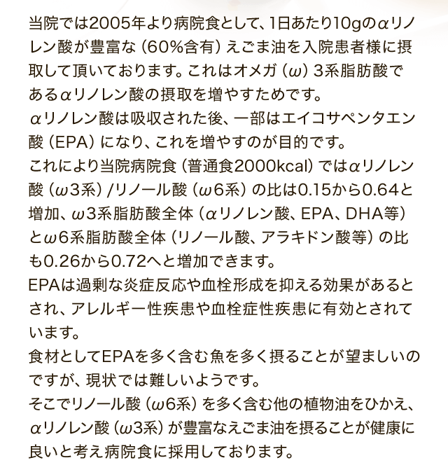 当院では2005年より病院食として、1日あたり10gのえごま油を摂取頂いています。そうすることで食材中のオメガ6系脂肪酸対オメガ3系脂肪酸の比率が、おおよそ1：0.3から1：1.4へと大きく改善されます。日常摂取している脂肪を含む食材として、肉・魚・乳・卵等以外に、植物油（サラダ油など）がありますが、これはオメガ6系脂肪酸（リノール酸）を多く含んでおります。他方、同じ植物油でもえごま油には58％ものオメガ3系脂肪酸（α-リノレン酸）が含まれています。食材としてオメガ３系脂肪酸であるα-リノレン酸やEPA、DHAはより多く摂った方が健康には良いと考えています。