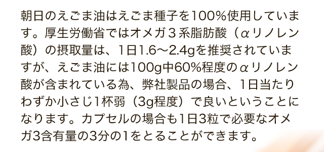 朝日のえごま油はえごま種子を100％使用しています。厚生労働省ではオメガ３系脂肪酸（αリノレン酸）の摂取量は、1日1.6～2.4gを推奨されていますが、えごま油には100g中60%程度のαリノレン酸が含まれている為、弊社製品の場合、1日当たりわずか小さじ1杯弱（3g程度）で良いということになります。カプセルの場合も1日3粒で必要なオメガ3含有量の3分の1をとることができます。