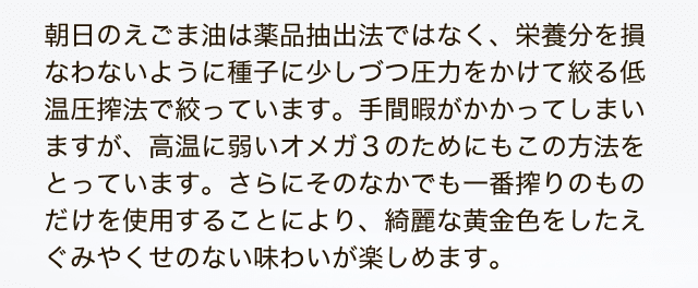 朝日のえごま油は薬品抽出法ではなく、栄養分を損なわないように種子に少しづつ圧力をかけて絞る低温圧搾法で絞っています。手間暇がかかってしまいますが、高温に弱いオメガ3のためにもこの方法をとっています 