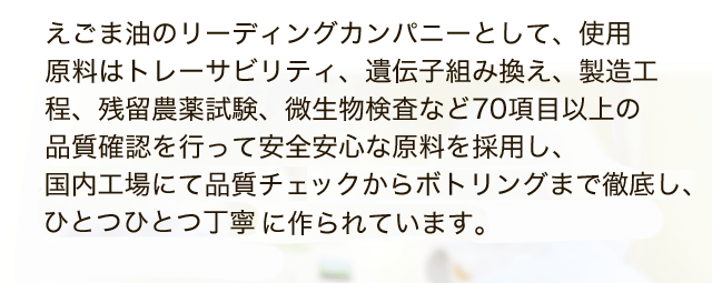 えごま油のリーディングカンパニーとして、使用 原料はトレーサビリティ、遺伝子組み換え、製造工程、残留農薬試験、微生物検査など70項目以上の品質確認を行って安全安心な原料を採用し、ISO9001認証取得している国内工場にて品質チェックからボトリングまでを徹底し、ひとつひとつ丁寧に作られています。