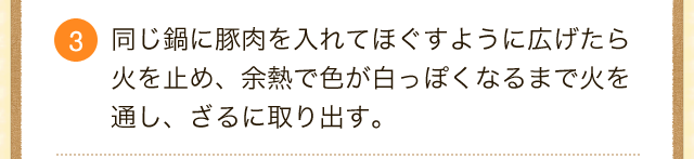 3.同じ鍋に豚肉を入れてほぐすように広げたら火を止め、余熱で色が白っぽくなるまで火を通し、ざるに取り出す。