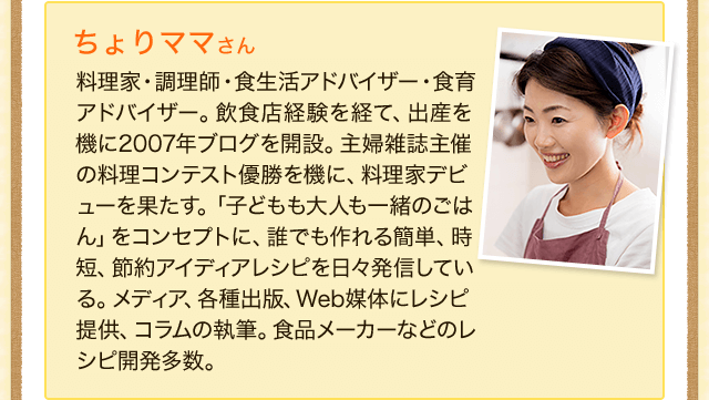 ちょりママさん料理家・調理師・食生活アドバイザー・食育アドバイザー。飲食店経験を経て、出産を機に2007年ブログを開設。主婦雑誌主催の料理コンテスト優勝を機に、料理家デビューを果たす。「子どもも大人も一緒のごはん」をコンセプトに、誰でも作れる簡単、時短、節約アイディアレシピを日々発信している。メディア、各種出版、Web媒体にレシピ提供、コラムの執筆。食品メーカーなどのレシピ開発多数。