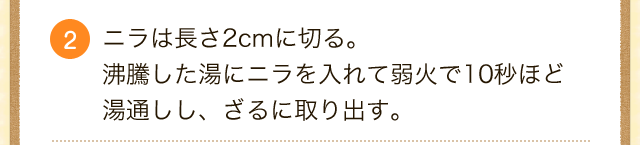 2.ニラは長さ2cmに切る。
沸騰した湯にニラを入れて弱火で10秒ほど湯通しし、ざるに取り出す。