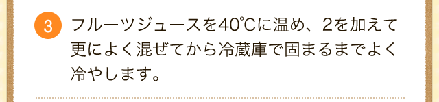 3.フルーツジュースを40℃に温め、2を加えて更によく混ぜてから冷蔵庫で固まるまでよく冷やします。