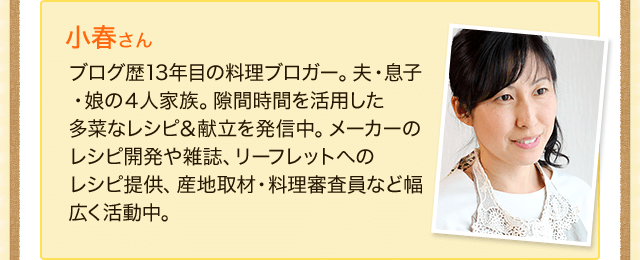 小春さん　ブログ歴13年目の料理ブロガー。夫・息子・娘の４人家族。隙間時間を活用した多菜なレシピ＆献立を発信中。メーカーのレシピ開発や雑誌、リーフレットへの
レシピ提供、産地取材・料理審査員など幅広く活動中。