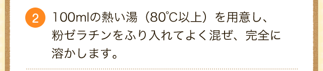 2.100mlの熱い湯（80℃以上）を用意し、粉ゼラチンをふり入れてよく混ぜ、完全に溶かします。