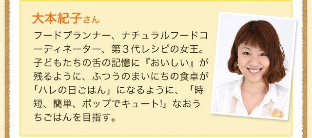 大本紀子さん　フードプランナー、ナチュラルフードコーディネーター、第３代レシピの女王。子どもたちの舌の記憶に『おいしい』が残るように、ふつうのまいにちの食卓が
｢ハレの日ごはん」になるように、「時短、簡単、ポップでキュート!」なおうち
ごはんを目指す。