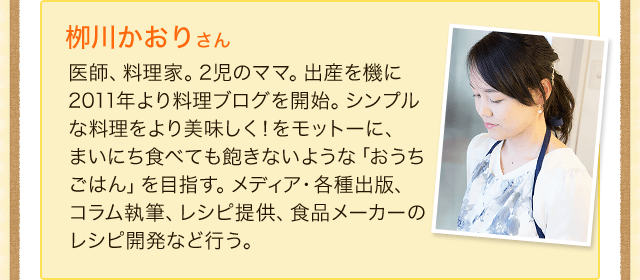 柳川かおりさん　医師、料理家。2児のママ。出産を機に2011年より料理ブログを開始。シンプルな料理をより美味しく！をモットーに、まいにち食べても飽きないような「おうちごはん」を目指す。メディア・各種出版、コラム執筆、レシピ提供、食品メーカーのレシピ開発など行う。