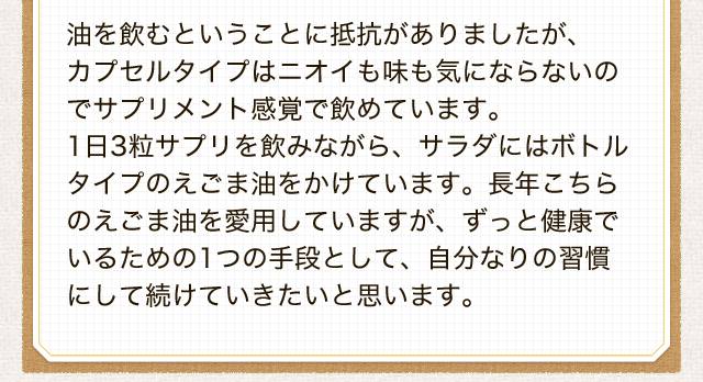 油を飲むということに抵抗がありましたが、 カプセルタイプはニオイも味も気にならないのでサプリメント感覚で飲めています。