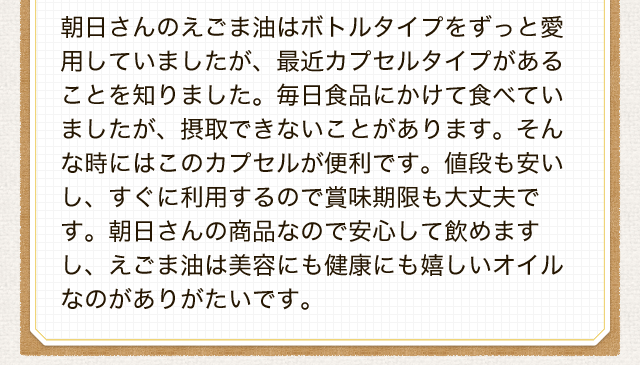 朝日さんのえごま油はボトルタイプをずっと愛用していましたが、最近カプセルタイプがあることを知りました。毎日食品にかけて食べていましたが、摂取できないことがあります。そんな時にはこのカプセルが便利です。