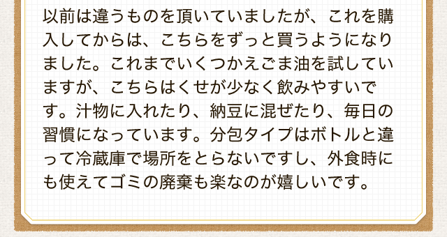 以前は違うものを頂いていましたが、これを購入してからは、こちらをずっと買うようになりました。これまでいくつかえごま油を試していますが、こちらはくせが少なく飲みやすいです。