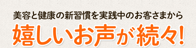 美容と健康の新習慣を実践中のお客さまから嬉しいお声が続々！